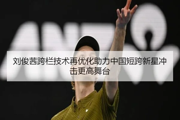 刘俊茜跨栏技术再优化助力中国短跨新星冲击更高舞台